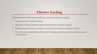Effective Teaching
William H Burton (1958) states the following steps towards effective teaching :
1. Teaching should be related to learning.
2. Appropriate teaching conditions should be generated for an effective learning.
3. Teaching strategies & tactics should be selected in such a manner as to achieve the goals.
4. The teacher must understand the relationship of teaching and learning in order to make the process
a successful one.
 