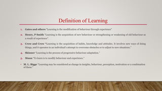 Definition of Learning
1. Gates and others “Learning is the modification of behaviour through experience”
2. Henry, P Smith “Learning is the acquisition of new behaviour or strengthening or weakening of old behaviour as
a result of experience”.
3. Crow and Crow “Learning is the acquisition of habits, knowledge and attitudes. It involves new ways of doing
things, and it operates in an individual’s attempt to overcome obstacles or to adjust to new situations.”
4. Skinner “Learning is the process of progressive behaviour adaptation.”
5. Munn “To learn is to modify behaviour and experience.”
• M. L. Bigge “Learning may be considered as change in insights, behaviour, perception, motivation or a combination
of these.”
 