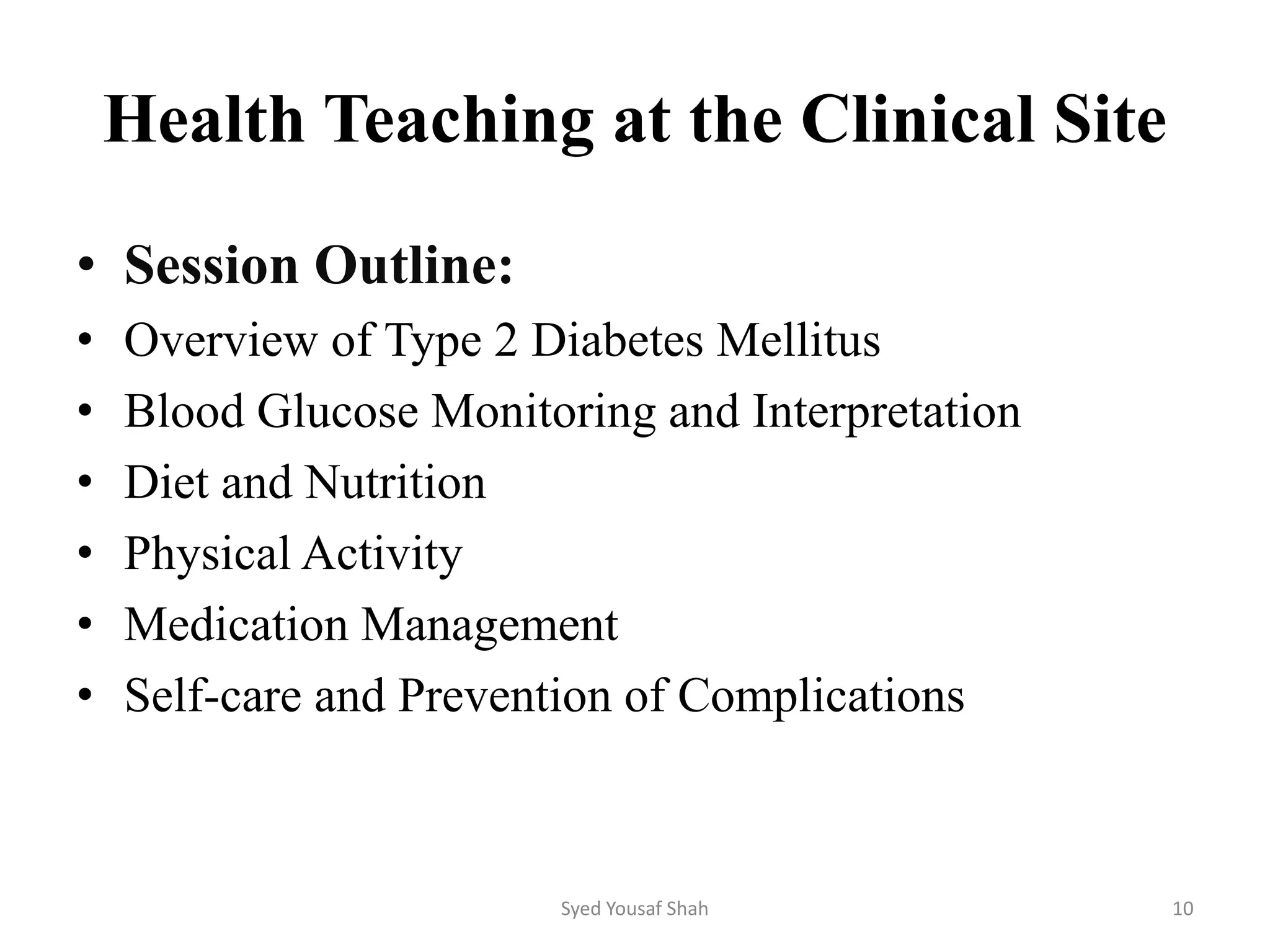 Health Teaching at the Clinical Site
• Session Outline:
• Overview of Type 2 Diabetes Mellitus
• Blood Glucose Monitoring and Interpretation
• Diet and Nutrition
• Physical Activity
• Medication Management
• Self-care and Prevention of Complications
Syed Yousaf Shah 10
 