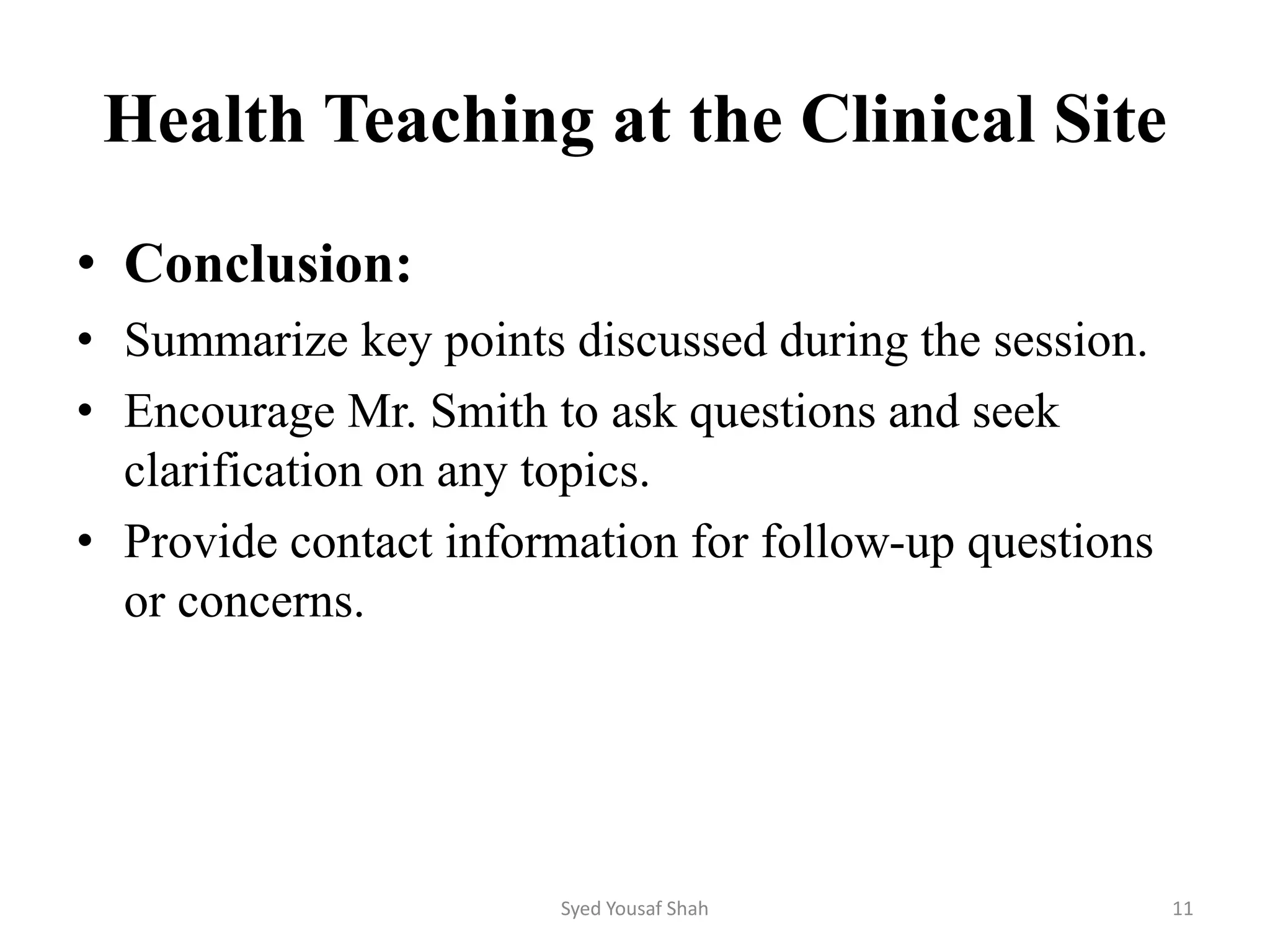 Health Teaching at the Clinical Site
• Conclusion:
• Summarize key points discussed during the session.
• Encourage Mr. Smith to ask questions and seek
clarification on any topics.
• Provide contact information for follow-up questions
or concerns.
Syed Yousaf Shah 11
 