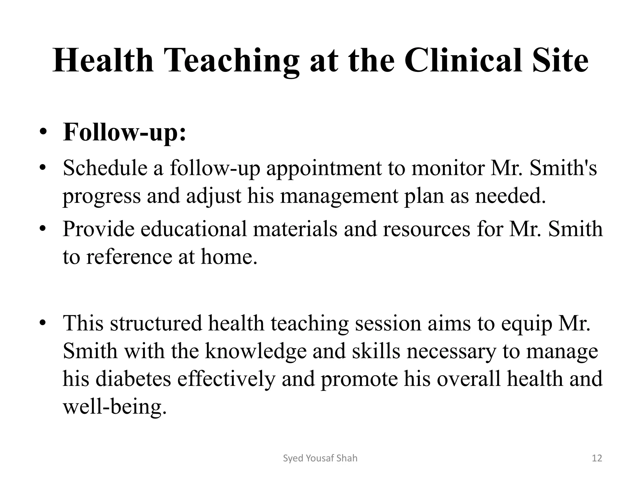 Health Teaching at the Clinical Site
• Follow-up:
• Schedule a follow-up appointment to monitor Mr. Smith's
progress and adjust his management plan as needed.
• Provide educational materials and resources for Mr. Smith
to reference at home.
• This structured health teaching session aims to equip Mr.
Smith with the knowledge and skills necessary to manage
his diabetes effectively and promote his overall health and
well-being.
Syed Yousaf Shah 12
 