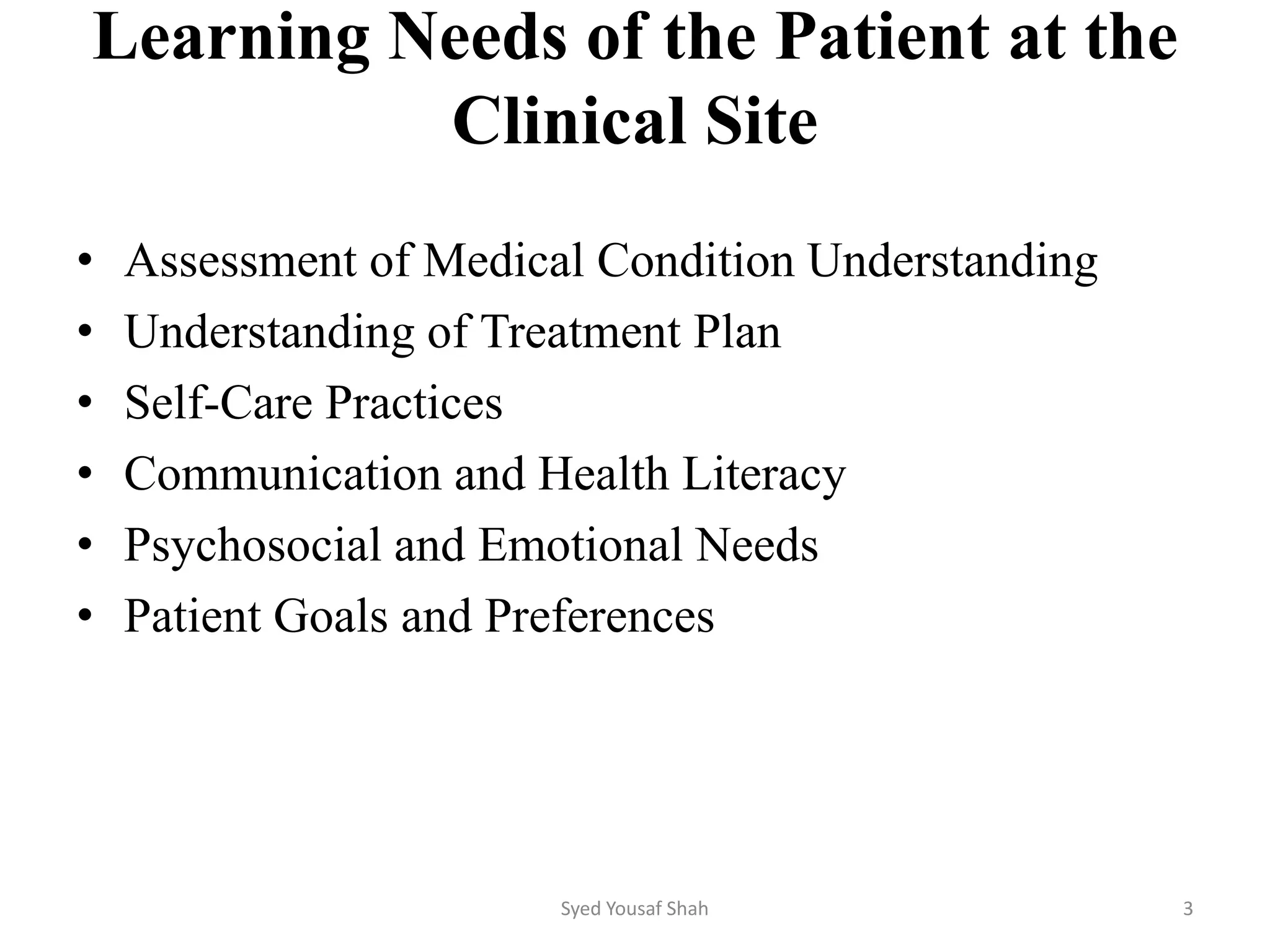 Learning Needs of the Patient at the
Clinical Site
• Assessment of Medical Condition Understanding
• Understanding of Treatment Plan
• Self-Care Practices
• Communication and Health Literacy
• Psychosocial and Emotional Needs
• Patient Goals and Preferences
Syed Yousaf Shah 3
 
