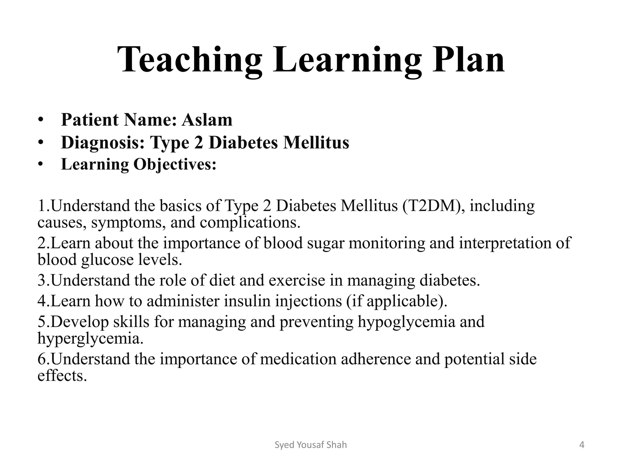 Teaching Learning Plan
• Patient Name: Aslam
• Diagnosis: Type 2 Diabetes Mellitus
• Learning Objectives:
1.Understand the basics of Type 2 Diabetes Mellitus (T2DM), including
causes, symptoms, and complications.
2.Learn about the importance of blood sugar monitoring and interpretation of
blood glucose levels.
3.Understand the role of diet and exercise in managing diabetes.
4.Learn how to administer insulin injections (if applicable).
5.Develop skills for managing and preventing hypoglycemia and
hyperglycemia.
6.Understand the importance of medication adherence and potential side
effects.
Syed Yousaf Shah 4
 