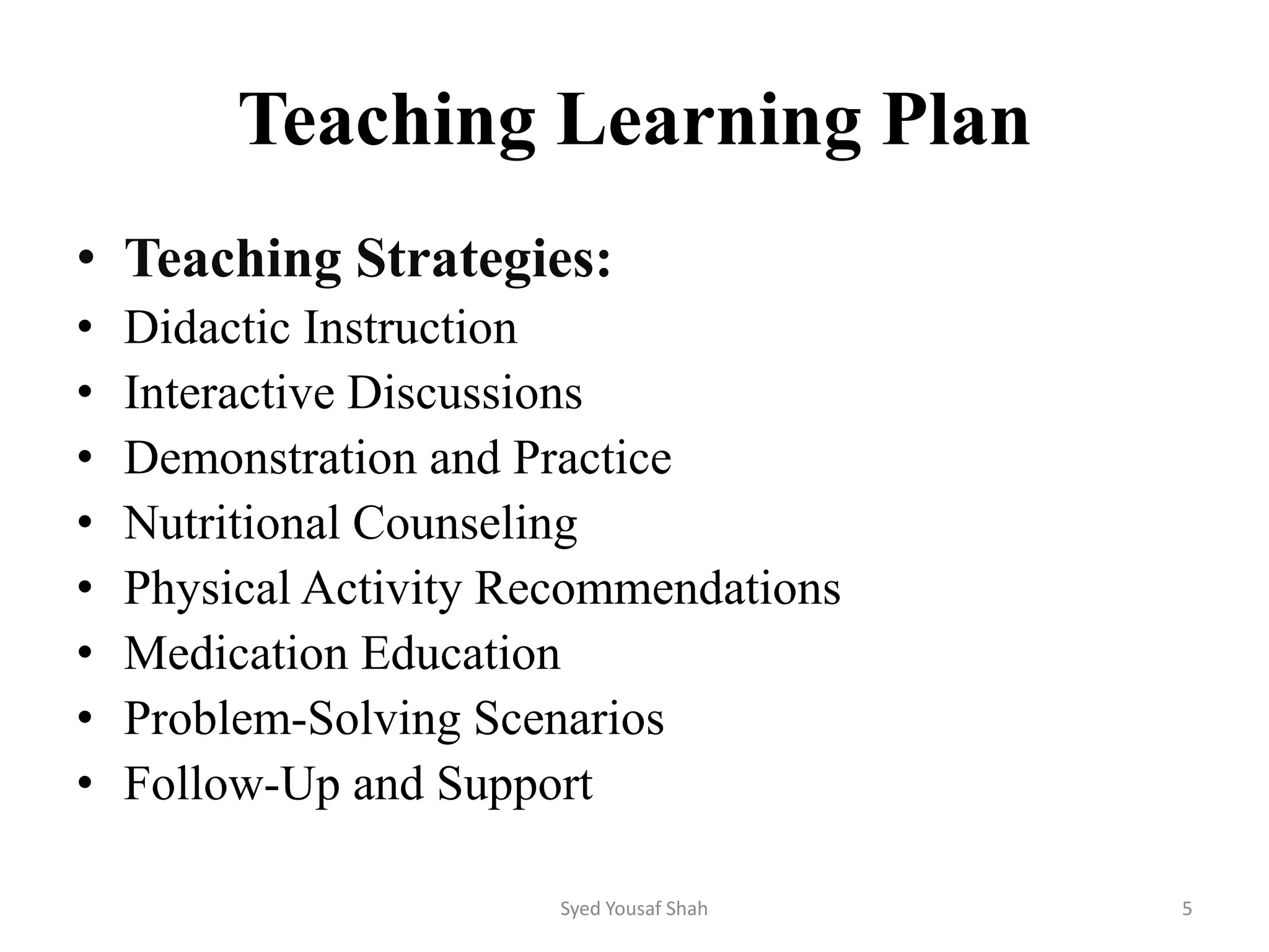 Teaching Learning Plan
• Teaching Strategies:
• Didactic Instruction
• Interactive Discussions
• Demonstration and Practice
• Nutritional Counseling
• Physical Activity Recommendations
• Medication Education
• Problem-Solving Scenarios
• Follow-Up and Support
Syed Yousaf Shah 5
 