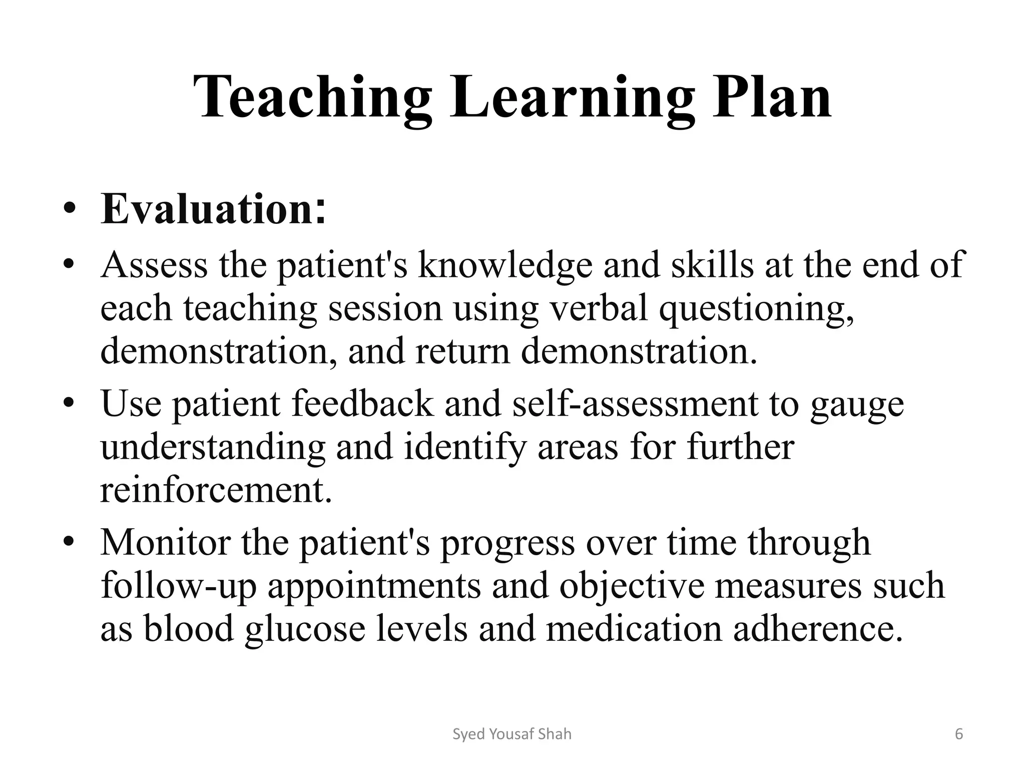 Teaching Learning Plan
• Evaluation:
• Assess the patient's knowledge and skills at the end of
each teaching session using verbal questioning,
demonstration, and return demonstration.
• Use patient feedback and self-assessment to gauge
understanding and identify areas for further
reinforcement.
• Monitor the patient's progress over time through
follow-up appointments and objective measures such
as blood glucose levels and medication adherence.
Syed Yousaf Shah 6
 