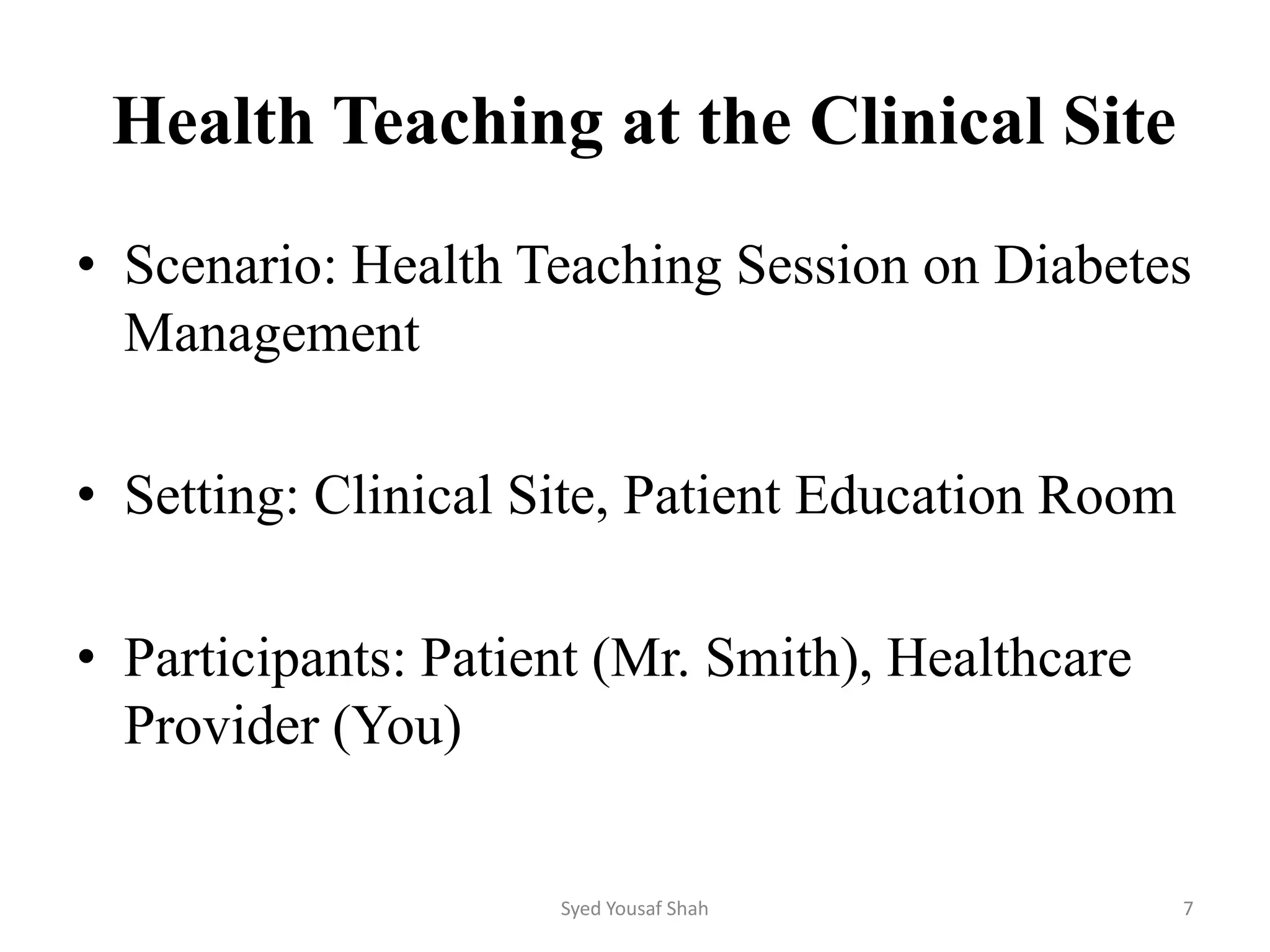 Health Teaching at the Clinical Site
• Scenario: Health Teaching Session on Diabetes
Management
• Setting: Clinical Site, Patient Education Room
• Participants: Patient (Mr. Smith), Healthcare
Provider (You)
Syed Yousaf Shah 7
 