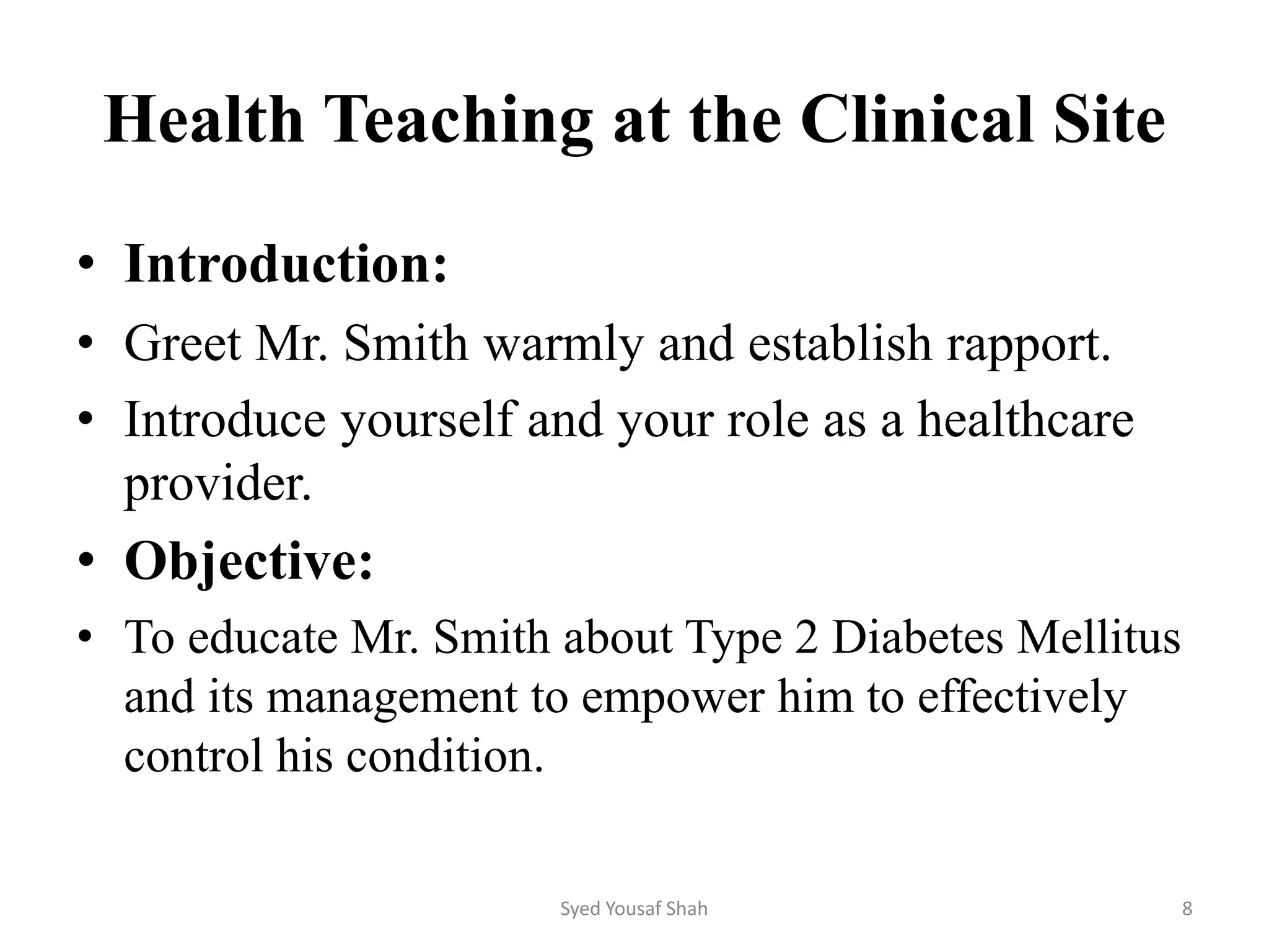 Health Teaching at the Clinical Site
• Introduction:
• Greet Mr. Smith warmly and establish rapport.
• Introduce yourself and your role as a healthcare
provider.
• Objective:
• To educate Mr. Smith about Type 2 Diabetes Mellitus
and its management to empower him to effectively
control his condition.
Syed Yousaf Shah 8
 