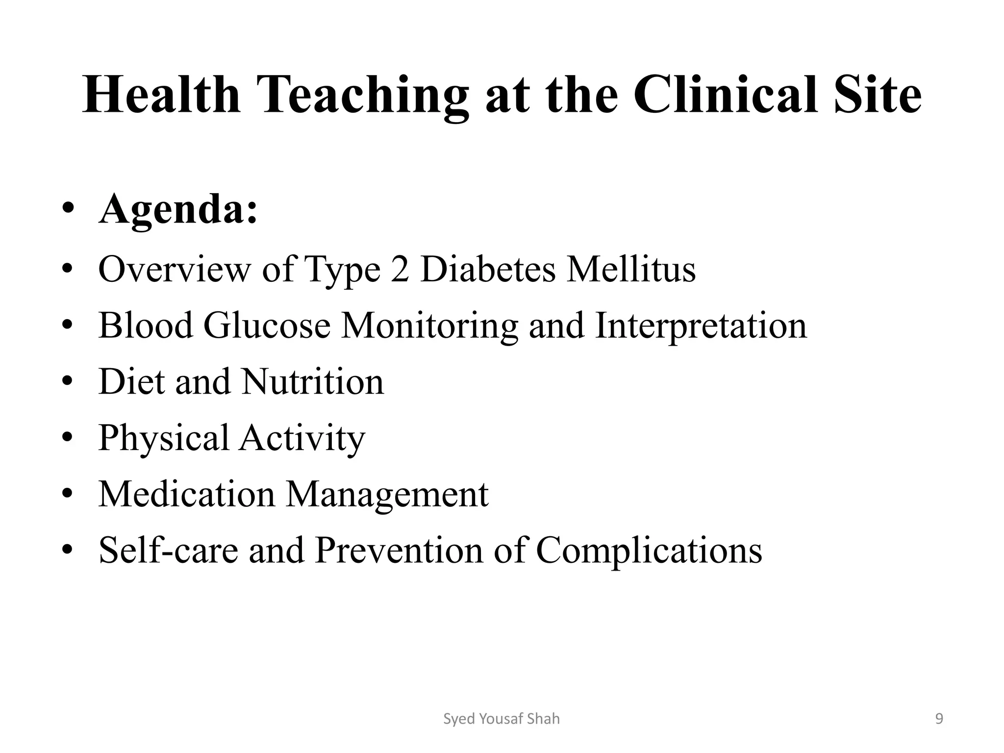 Health Teaching at the Clinical Site
• Agenda:
• Overview of Type 2 Diabetes Mellitus
• Blood Glucose Monitoring and Interpretation
• Diet and Nutrition
• Physical Activity
• Medication Management
• Self-care and Prevention of Complications
Syed Yousaf Shah 9
 