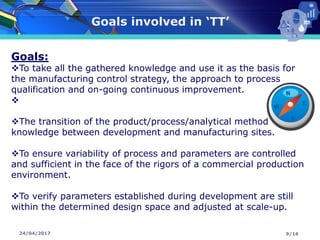 24/04/2017
Goals involved in ‘TT’
9/16
Goals:
❖To take all the gathered knowledge and use it as the basis for
the manufacturing control strategy, the approach to process
qualification and on-going continuous improvement.
❖
❖The transition of the product/process/analytical method
knowledge between development and manufacturing sites.
❖To ensure variability of process and parameters are controlled
and sufficient in the face of the rigors of a commercial production
environment.
❖To verify parameters established during development are still
within the determined design space and adjusted at scale-up.
 