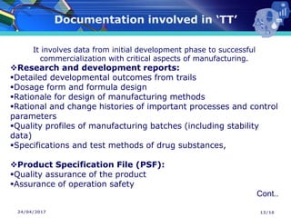 24/04/2017
Documentation involved in ‘TT’
13/16
It involves data from initial development phase to successful
commercialization with critical aspects of manufacturing.
❖Research and development reports:
▪Detailed developmental outcomes from trails
▪Dosage form and formula design
▪Rationale for design of manufacturing methods
▪Rational and change histories of important processes and control
parameters
▪Quality profiles of manufacturing batches (including stability
data)
▪Specifications and test methods of drug substances,
❖Product Specification File (PSF):
▪Quality assurance of the product
▪Assurance of operation safety
Cont..
 