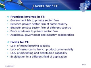 24/04/2017
Facets for ‘TT’
❖ Premises involved in TT:
• Government lab to private sector firm
• Between private sector firm of same country
• Between private sector firm of different country
• From academia to private sector firm
• Academia, government and industry collaboration
❖ facets for TT:
• Lack of manufacturing capacity
• Lack of resources to launch product commercially
• Lack of marketing and distribution capability
• Exploitation in a different field of application
6/16
 