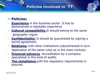 24/04/2017
Policies involved in ‘TT’
❖ Policies:
• Experience in the business sector. It has to
demonstrate a reputable experience
• Cultural compatibility:It should belong to the same
geographic region
• Confidentiality: It should be guaranteed by signing a
secret agreement.
• Relations: with other institutions subcontracted in turn.
Application of the same rules as in the main contract.
• Financial solvency. Accreditation by a company
specialized in this kind of audits.
• The compliance with the regulatory requirements is
assured.
7/16
 
