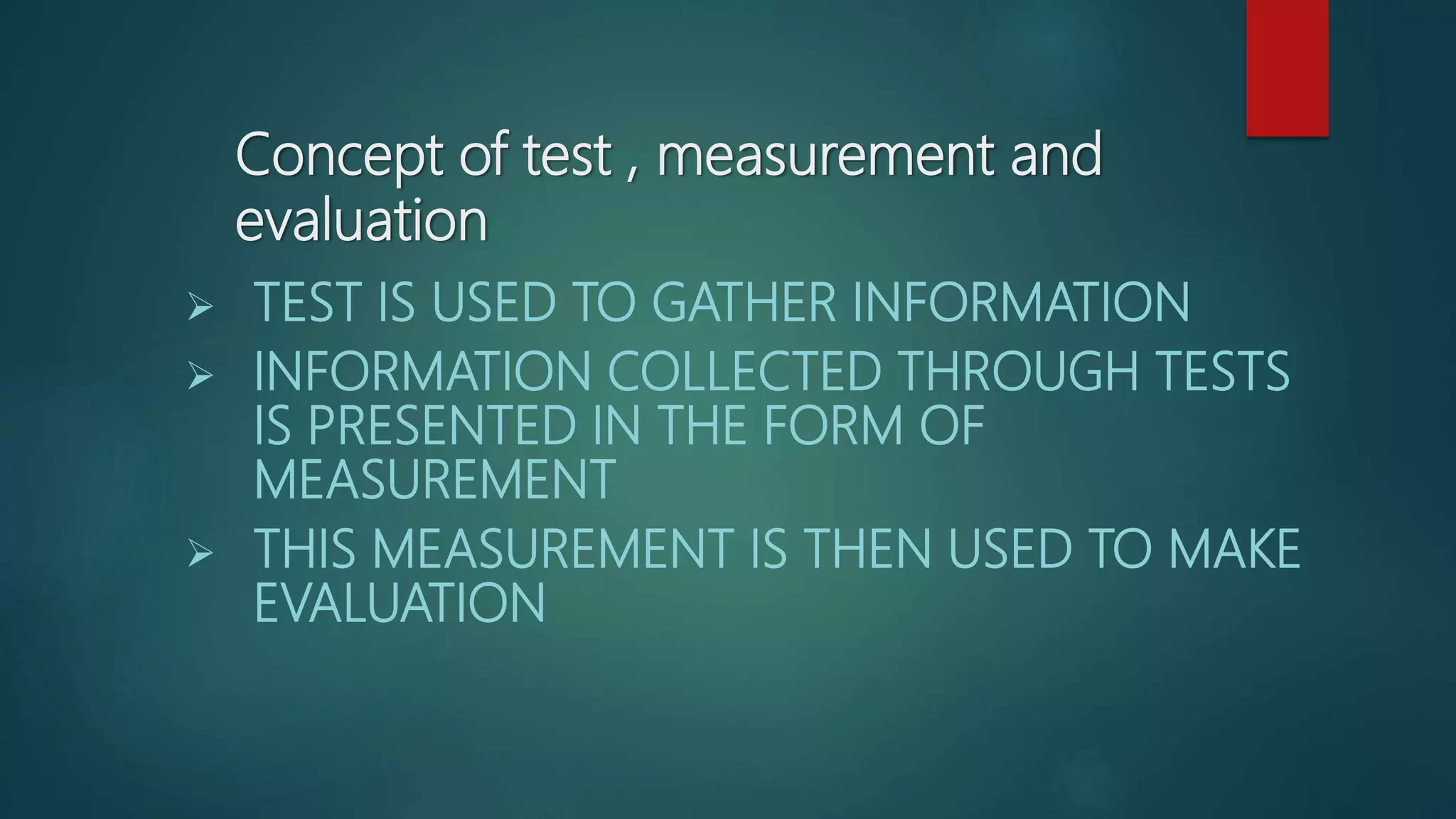 Concept of test , measurement and
evaluation
 TEST IS USED TO GATHER INFORMATION
 INFORMATION COLLECTED THROUGH TESTS
IS PRESENTED IN THE FORM OF
MEASUREMENT
 THIS MEASUREMENT IS THEN USED TO MAKE
EVALUATION
 