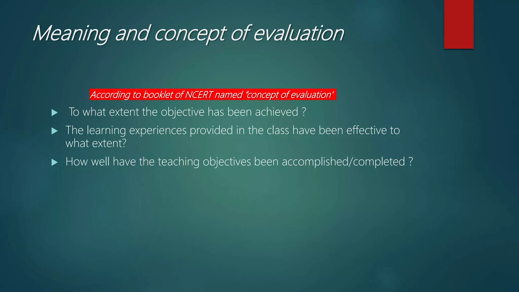 Meaning and concept of evaluation
According to booklet of NCERT named “concept of evaluation”
 To what extent the objective has been achieved ?
 The learning experiences provided in the class have been effective to
what extent?
 How well have the teaching objectives been accomplished/completed ?
 