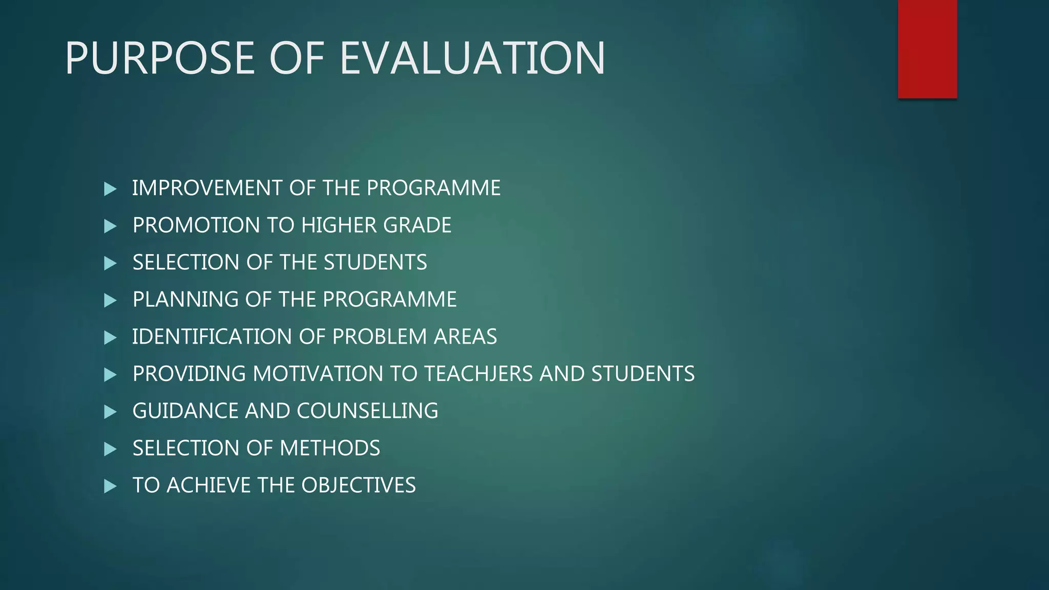 PURPOSE OF EVALUATION
 IMPROVEMENT OF THE PROGRAMME
 PROMOTION TO HIGHER GRADE
 SELECTION OF THE STUDENTS
 PLANNING OF THE PROGRAMME
 IDENTIFICATION OF PROBLEM AREAS
 PROVIDING MOTIVATION TO TEACHJERS AND STUDENTS
 GUIDANCE AND COUNSELLING
 SELECTION OF METHODS
 TO ACHIEVE THE OBJECTIVES
 