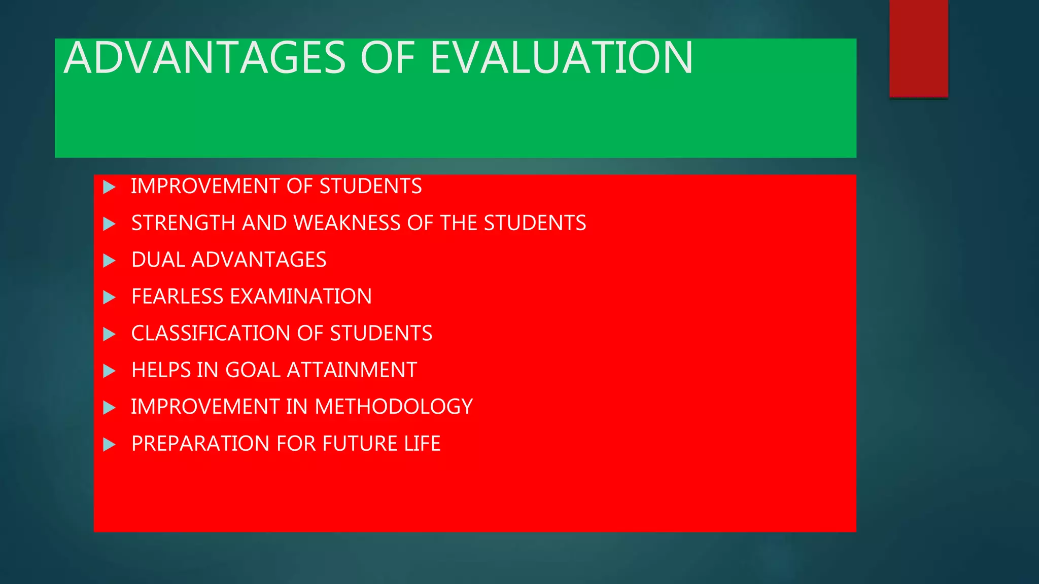 ADVANTAGES OF EVALUATION
 IMPROVEMENT OF STUDENTS
 STRENGTH AND WEAKNESS OF THE STUDENTS
 DUAL ADVANTAGES
 FEARLESS EXAMINATION
 CLASSIFICATION OF STUDENTS
 HELPS IN GOAL ATTAINMENT
 IMPROVEMENT IN METHODOLOGY
 PREPARATION FOR FUTURE LIFE
 