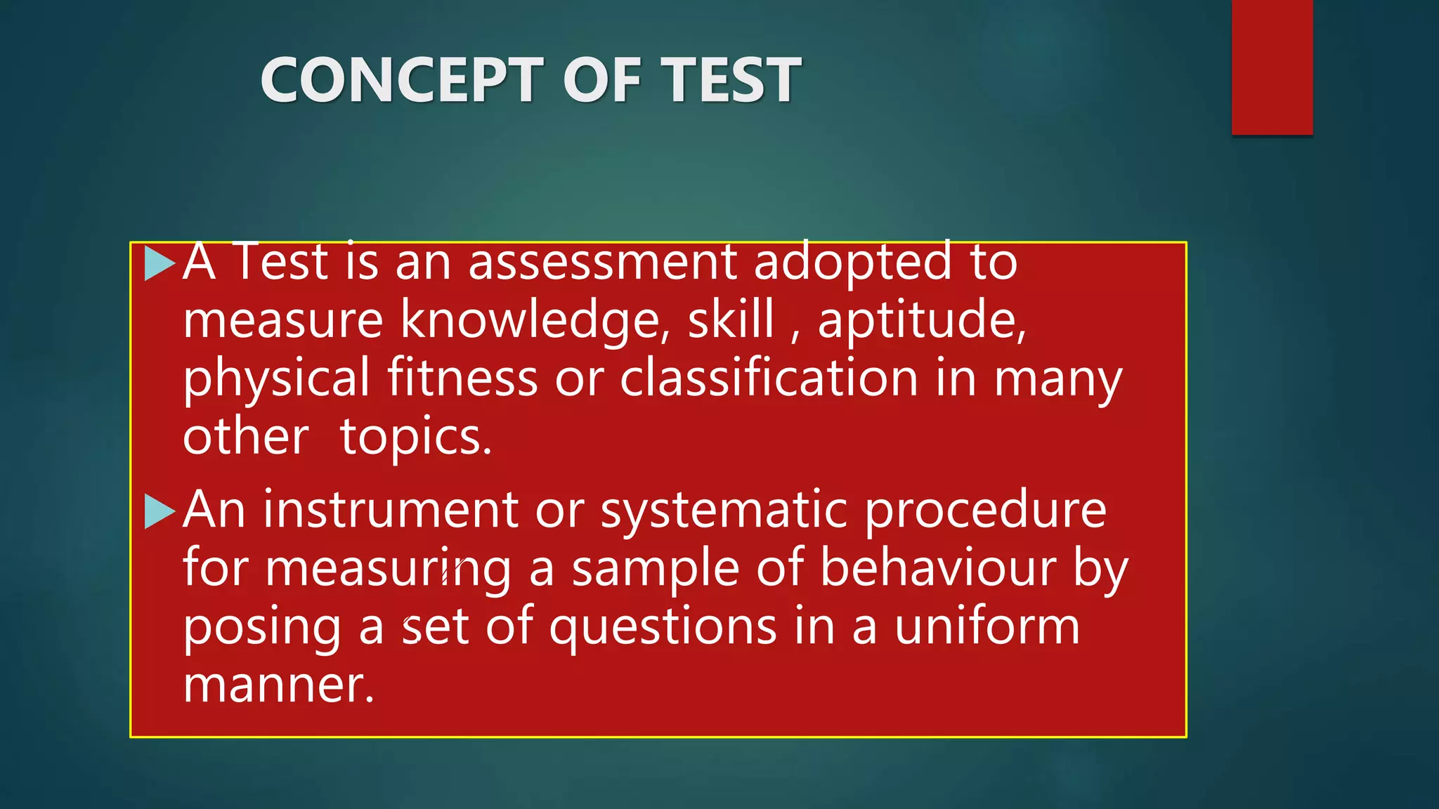 CONCEPT OF TEST
A Test is an assessment adopted to
measure knowledge, skill , aptitude,
physical fitness or classification in many
other topics.
An instrument or systematic procedure
for measuring a sample of behaviour by
posing a set of questions in a uniform
manner.
 