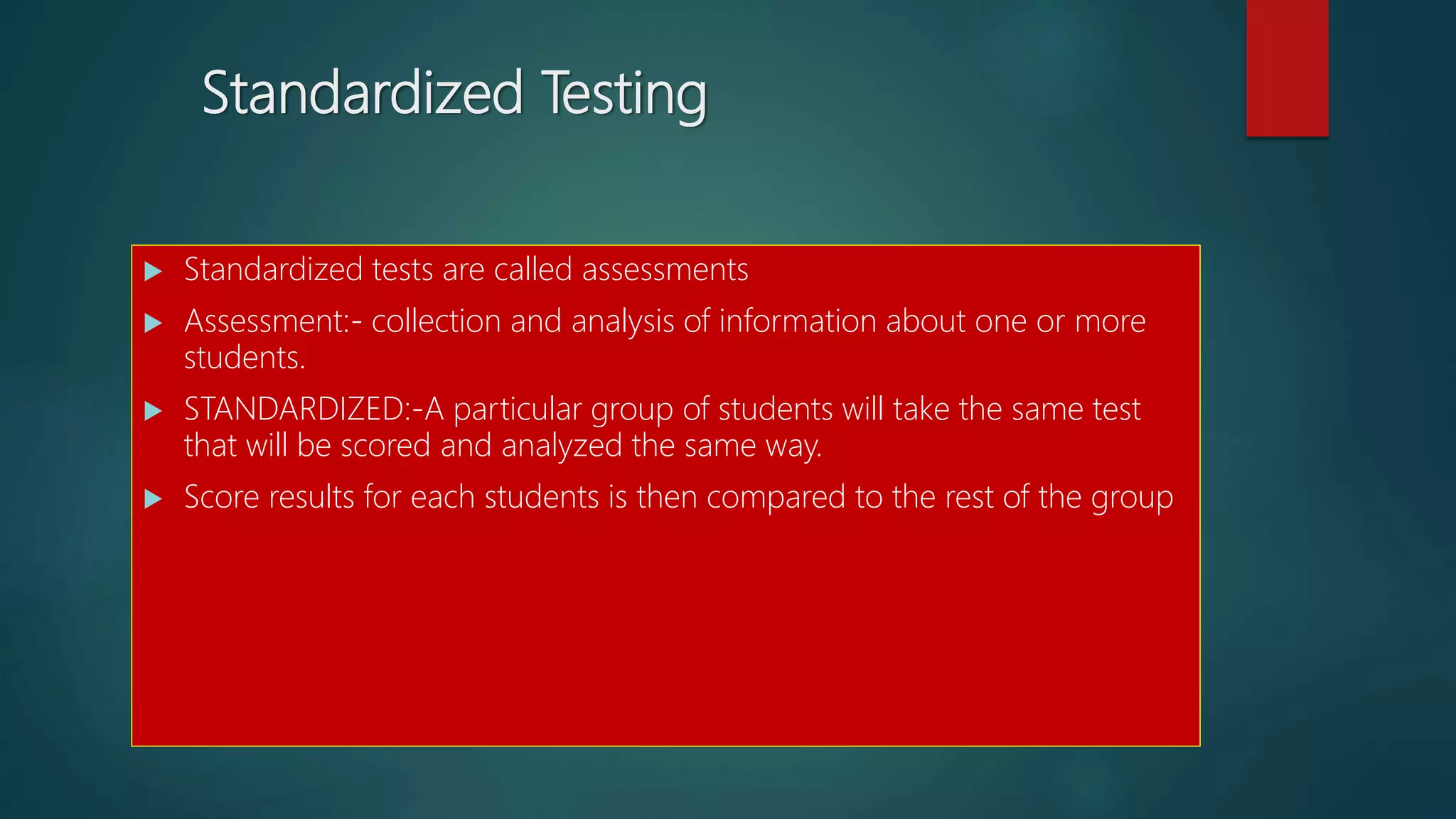 Standardized Testing
 Standardized tests are called assessments
 Assessment:- collection and analysis of information about one or more
students.
 STANDARDIZED:-A particular group of students will take the same test
that will be scored and analyzed the same way.
 Score results for each students is then compared to the rest of the group
 