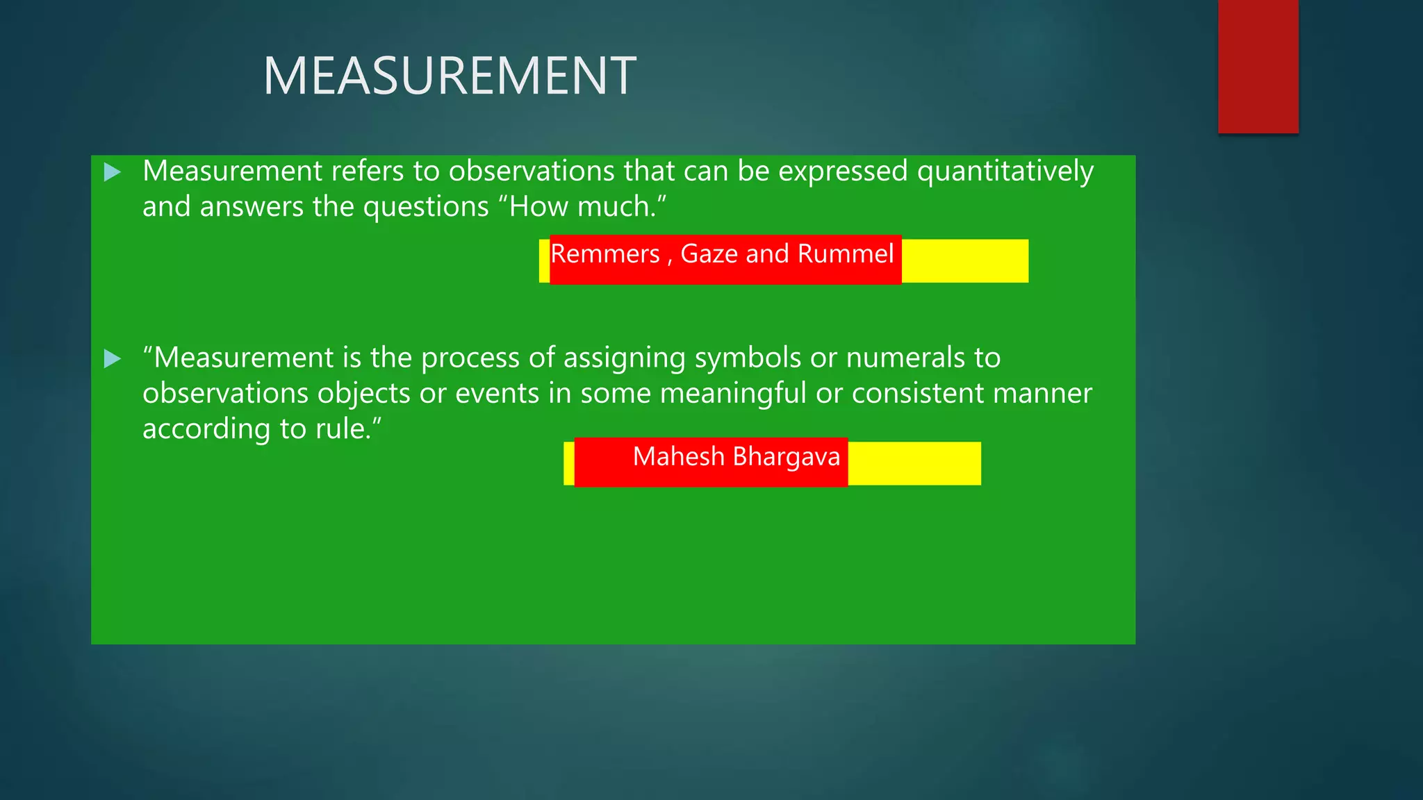 MEASUREMENT
 Measurement refers to observations that can be expressed quantitatively
and answers the questions “How much.”
 “Measurement is the process of assigning symbols or numerals to
observations objects or events in some meaningful or consistent manner
according to rule.”
Remmers , Gaze and Rummel
Mahesh Bhargava
 