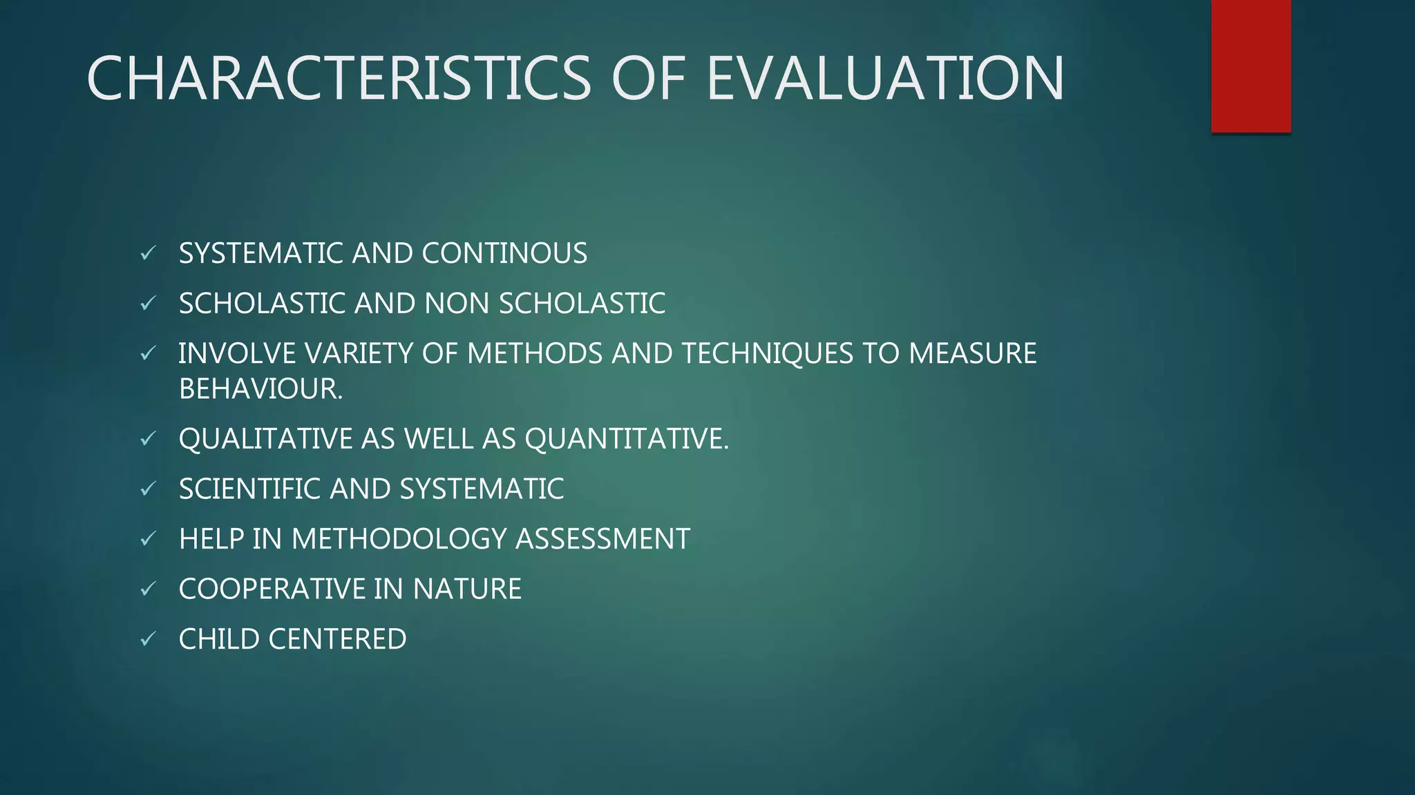 CHARACTERISTICS OF EVALUATION
 SYSTEMATIC AND CONTINOUS
 SCHOLASTIC AND NON SCHOLASTIC
 INVOLVE VARIETY OF METHODS AND TECHNIQUES TO MEASURE
BEHAVIOUR.
 QUALITATIVE AS WELL AS QUANTITATIVE.
 SCIENTIFIC AND SYSTEMATIC
 HELP IN METHODOLOGY ASSESSMENT
 COOPERATIVE IN NATURE
 CHILD CENTERED
 