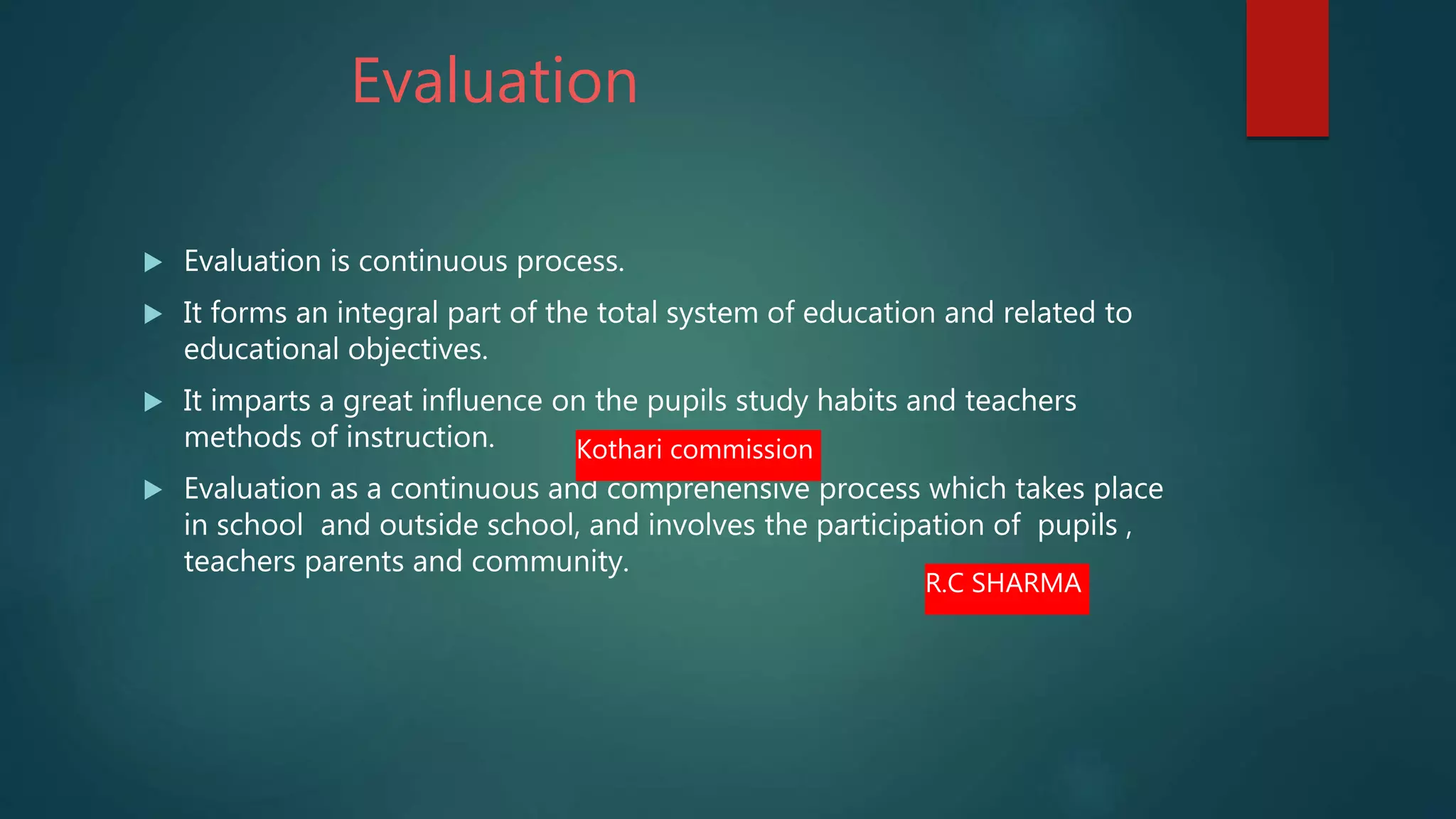 Evaluation
 Evaluation is continuous process.
 It forms an integral part of the total system of education and related to
educational objectives.
 It imparts a great influence on the pupils study habits and teachers
methods of instruction.
 Evaluation as a continuous and comprehensive process which takes place
in school and outside school, and involves the participation of pupils ,
teachers parents and community.
Kothari commission
R.C SHARMA
 