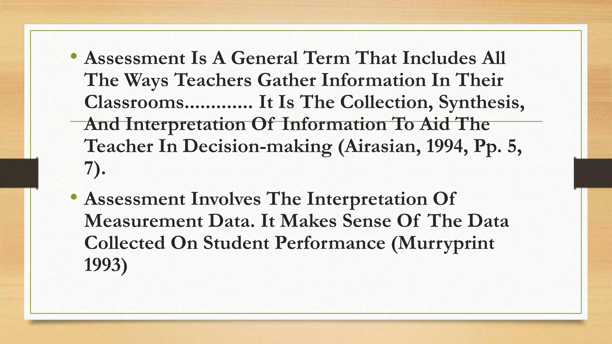 • Assessment Is A General Term That Includes All
The Ways Teachers Gather Information In Their
Classrooms............. It Is The Collection, Synthesis,
And Interpretation Of Information To Aid The
Teacher In Decision-making (Airasian, 1994, Pp. 5,
7).
• Assessment Involves The Interpretation Of
Measurement Data. It Makes Sense Of The Data
Collected On Student Performance (Murryprint
1993)
 