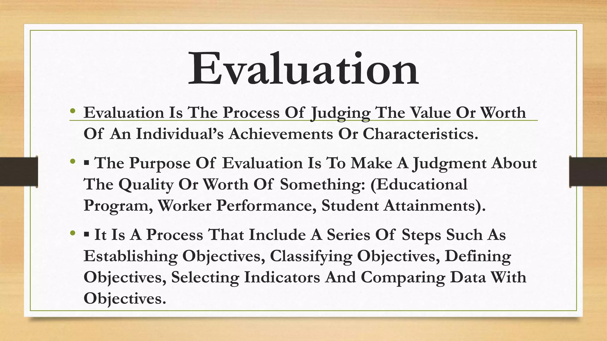 Evaluation
• Evaluation Is The Process Of Judging The Value Or Worth
Of An Individual’s Achievements Or Characteristics.
• ▪ The Purpose Of Evaluation Is To Make A Judgment About
The Quality Or Worth Of Something: (Educational
Program, Worker Performance, Student Attainments).
• ▪ It Is A Process That Include A Series Of Steps Such As
Establishing Objectives, Classifying Objectives, Defining
Objectives, Selecting Indicators And Comparing Data With
Objectives.
 