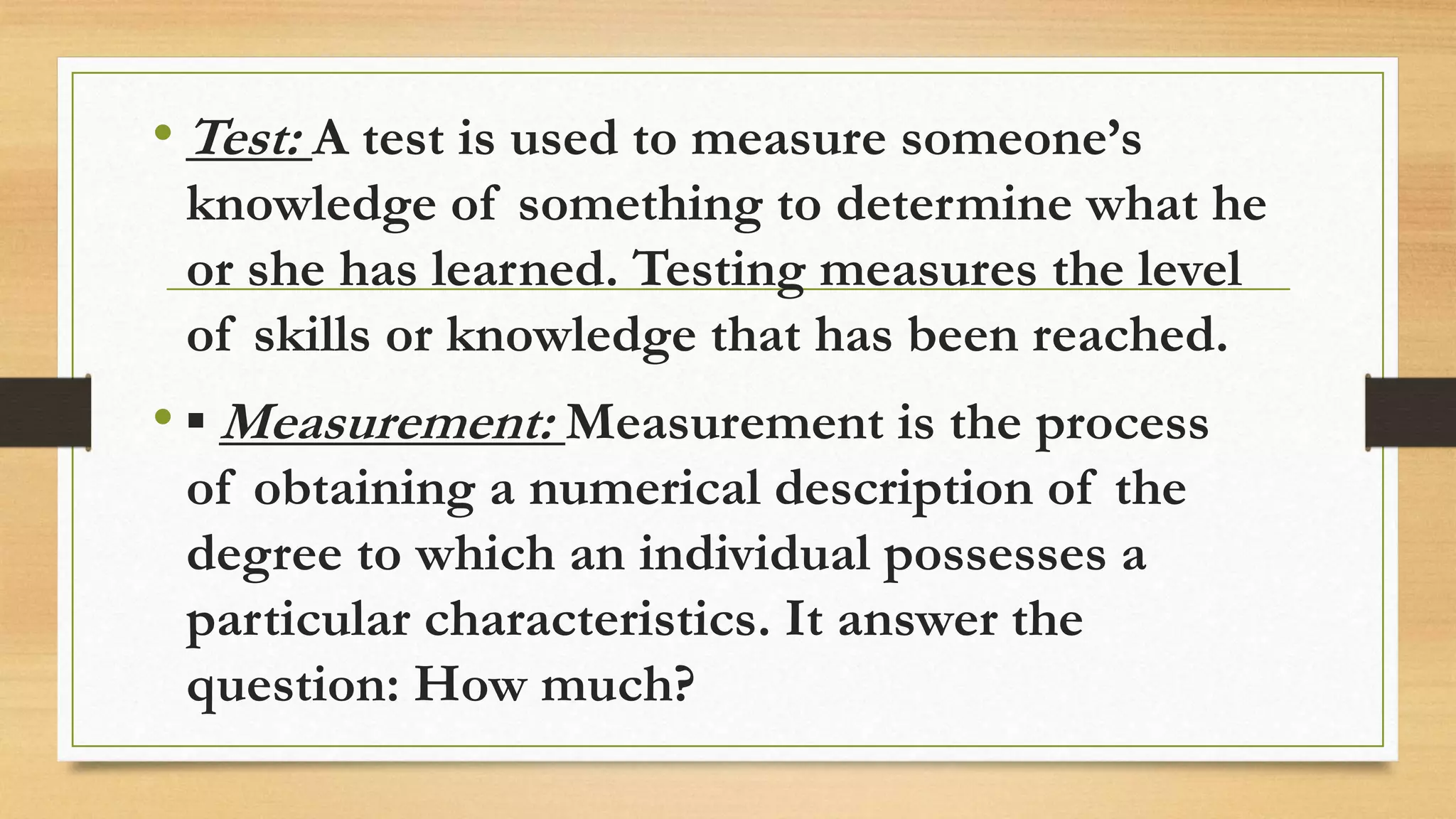 • Test: A test is used to measure someone’s
knowledge of something to determine what he
or she has learned. Testing measures the level
of skills or knowledge that has been reached.
• ▪ Measurement: Measurement is the process
of obtaining a numerical description of the
degree to which an individual possesses a
particular characteristics. It answer the
question: How much?
 