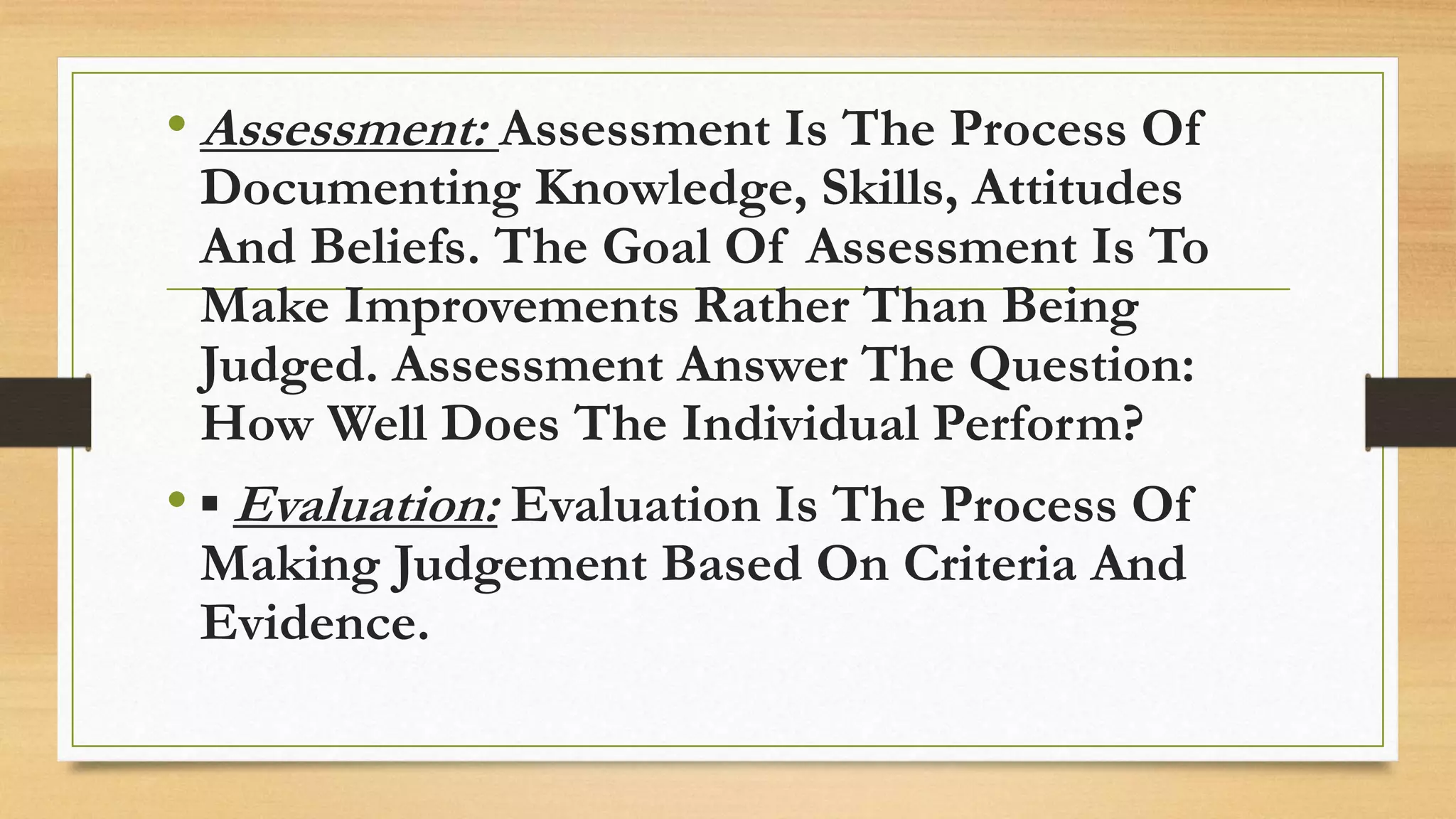 • Assessment: Assessment Is The Process Of
Documenting Knowledge, Skills, Attitudes
And Beliefs. The Goal Of Assessment Is To
Make Improvements Rather Than Being
Judged. Assessment Answer The Question:
How Well Does The Individual Perform?
• ▪ Evaluation: Evaluation Is The Process Of
Making Judgement Based On Criteria And
Evidence.
 