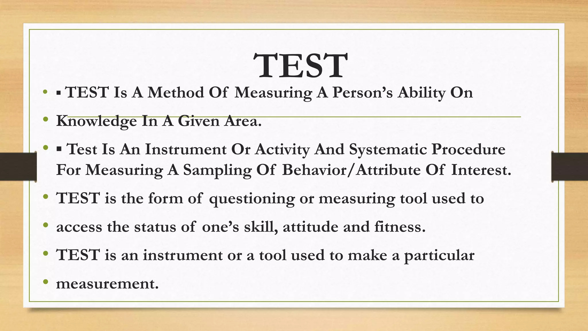 TEST
• ▪ TEST Is A Method Of Measuring A Person’s Ability On
• Knowledge In A Given Area.
• ▪ Test Is An Instrument Or Activity And Systematic Procedure
For Measuring A Sampling Of Behavior/Attribute Of Interest.
• TEST is the form of questioning or measuring tool used to
• access the status of one’s skill, attitude and fitness.
• TEST is an instrument or a tool used to make a particular
• measurement.
 