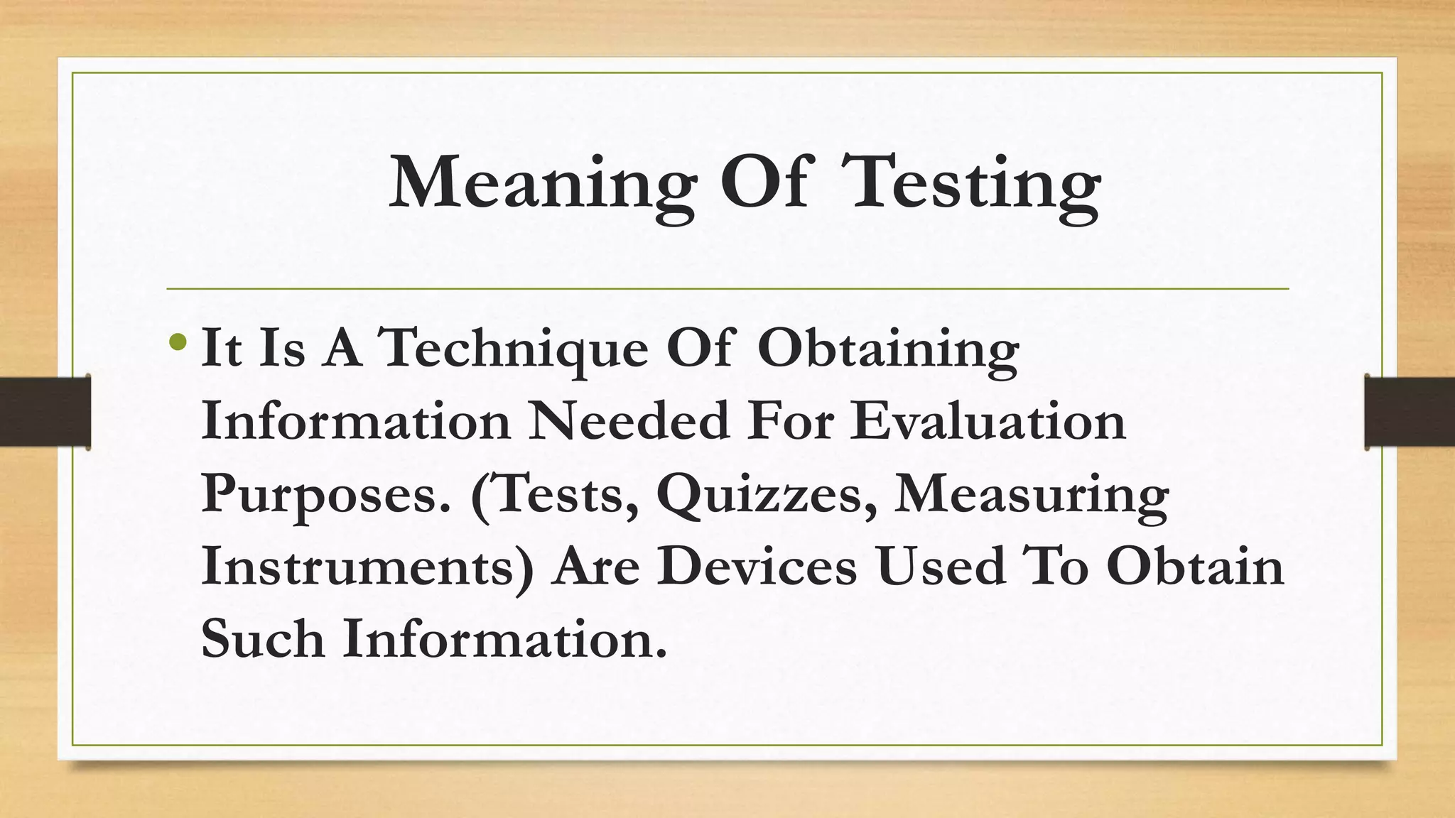 Meaning Of Testing
•It Is A Technique Of Obtaining
Information Needed For Evaluation
Purposes. (Tests, Quizzes, Measuring
Instruments) Are Devices Used To Obtain
Such Information.
 