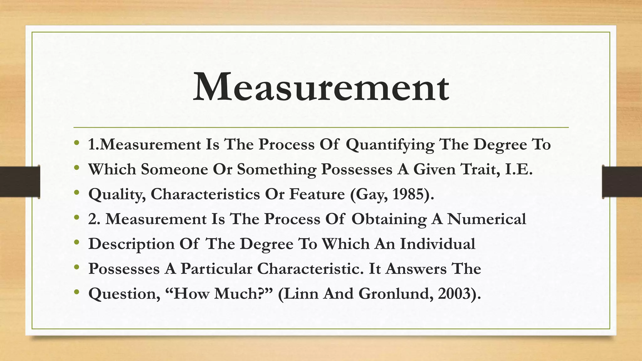 Measurement
• 1.Measurement Is The Process Of Quantifying The Degree To
• Which Someone Or Something Possesses A Given Trait, I.E.
• Quality, Characteristics Or Feature (Gay, 1985).
• 2. Measurement Is The Process Of Obtaining A Numerical
• Description Of The Degree To Which An Individual
• Possesses A Particular Characteristic. It Answers The
• Question, “How Much?” (Linn And Gronlund, 2003).
 