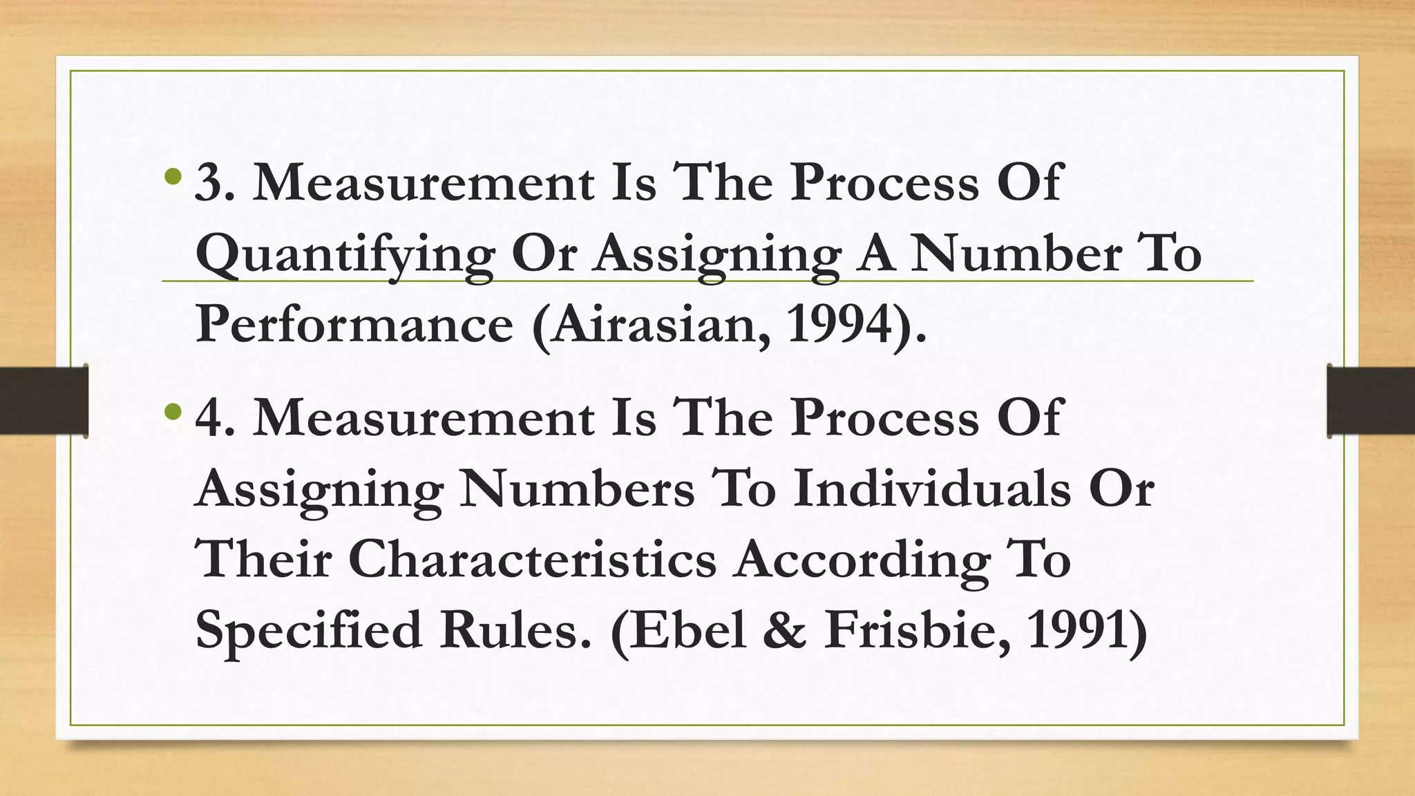 •3. Measurement Is The Process Of
Quantifying Or Assigning A Number To
Performance (Airasian, 1994).
•4. Measurement Is The Process Of
Assigning Numbers To Individuals Or
Their Characteristics According To
Specified Rules. (Ebel & Frisbie, 1991)
 