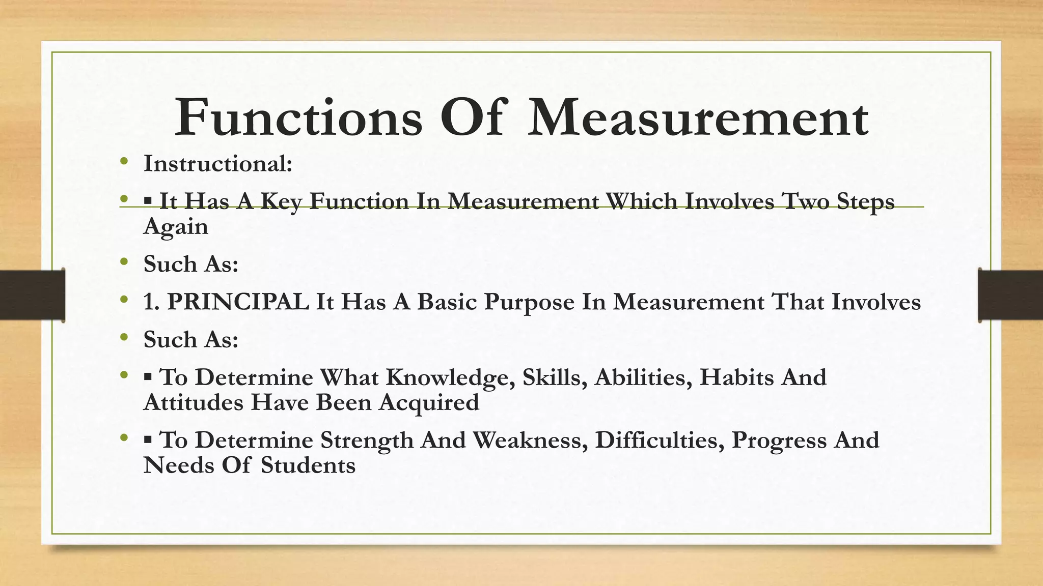 Functions Of Measurement
• Instructional:
• ▪ It Has A Key Function In Measurement Which Involves Two Steps
Again
• Such As:
• 1. PRINCIPAL It Has A Basic Purpose In Measurement That Involves
• Such As:
• ▪ To Determine What Knowledge, Skills, Abilities, Habits And
Attitudes Have Been Acquired
• ▪ To Determine Strength And Weakness, Difficulties, Progress And
Needs Of Students
 