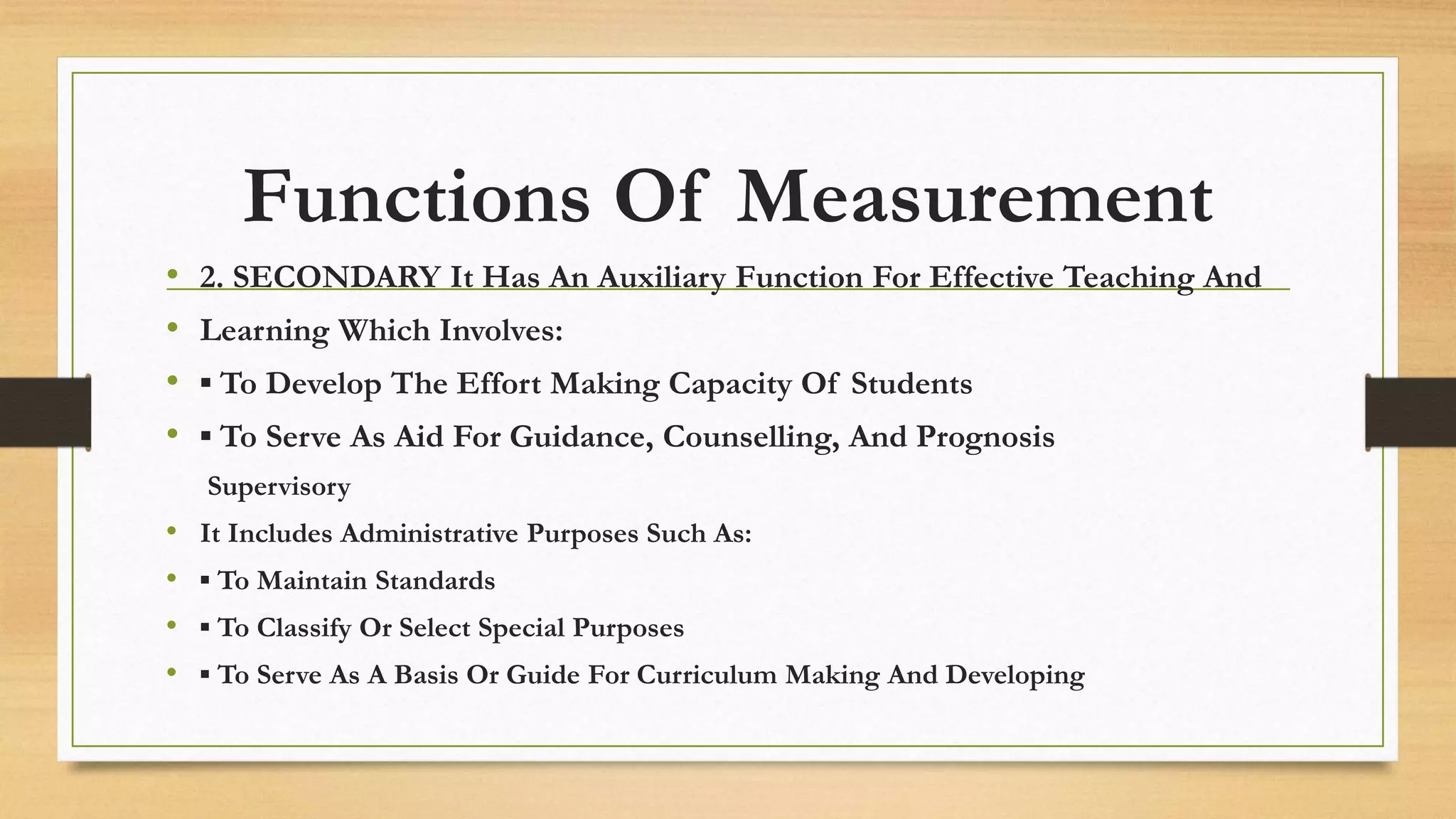 Functions Of Measurement
• 2. SECONDARY It Has An Auxiliary Function For Effective Teaching And
• Learning Which Involves:
• ▪ To Develop The Effort Making Capacity Of Students
• ▪ To Serve As Aid For Guidance, Counselling, And Prognosis
Supervisory
• It Includes Administrative Purposes Such As:
• ▪ To Maintain Standards
• ▪ To Classify Or Select Special Purposes
• ▪ To Serve As A Basis Or Guide For Curriculum Making And Developing
 