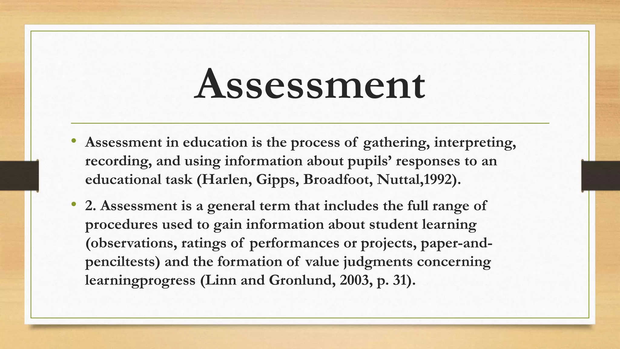 Assessment
• Assessment in education is the process of gathering, interpreting,
recording, and using information about pupils’ responses to an
educational task (Harlen, Gipps, Broadfoot, Nuttal,1992).
• 2. Assessment is a general term that includes the full range of
procedures used to gain information about student learning
(observations, ratings of performances or projects, paper-and-
penciltests) and the formation of value judgments concerning
learningprogress (Linn and Gronlund, 2003, p. 31).
 