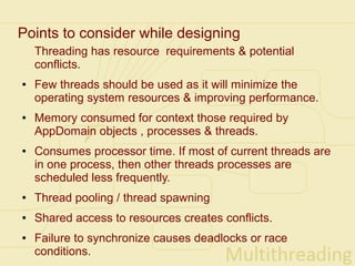 Points to consider while designing
    Threading has resource requirements & potential
    conflicts.
●   Few threads should be used as it will minimize the
    operating system resources & improving performance.
●   Memory consumed for context those required by
    AppDomain objects , processes & threads.
●   Consumes processor time. If most of current threads are
    in one process, then other threads processes are
    scheduled less frequently.
●   Thread pooling / thread spawning
●   Shared access to resources creates conflicts.
●   Failure to synchronize causes deadlocks or race
    conditions.
 