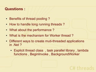 Questions :

●   Benefits of thread pooling ?
●   How to handle long running threads ?
●   What about the performance ?
●   What is the mechanism for Worker thread ?
●   Different ways to create muti-threaded applications
    in .Net ?
    ●   Explicit thread class , task parallel library , lambda
        functions , BeginInvoke , BackgroundWorker
 
