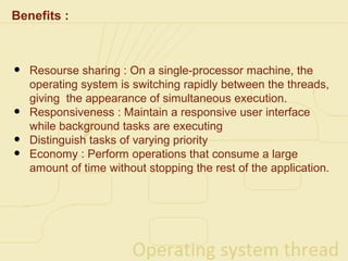 Benefits :



•   Resourse sharing : On a single-processor machine, the
    operating system is switching rapidly between the threads,
    giving the appearance of simultaneous execution.
•   Responsiveness : Maintain a responsive user interface
    while background tasks are executing
•   Distinguish tasks of varying priority
•   Economy : Perform operations that consume a large
    amount of time without stopping the rest of the application.
 