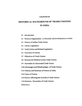 CHAPTER 111
HISTORICAL BACKGROUND OF TRADEUNIONISM
IN INDIA
3.1 Introduction
3.2 Workers Organisation -A Necessity and its Realisation in India
3.3 History of Indian Trade Union
3.4 Labour Legislation
3.5 Trade Union and Related Legislation
3.6 Functions of Unions
3.7 Objectives of Trade Unions
3.8 Reasons forWorkers to Join Trade Unions
3.9 Essentials of a Successful Trade Union
3.10Advantages and Disadvantages of Trade Unions
3.11Patterns and Structure of Unions in India
3.12Types of Unions
3.13Factors Affecting the Growth of Trade Unions
3.14Statutory Necessities of Trade Unions.
References
 
