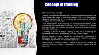 Concept of training
What is meant by training?
Training is the process of teaching the new and/or present employees the
basic skills they need to effectively perform their jobs. Alternatively
speaking, training is the act of increasing the knowledge and skill of an
employee for doing his/her job.
Thus, training refers to the teaching and learning activities carried on for
the primary purpose of helping members of an organization to acquire
and also to apply the required knowledge, skill and attitudes to perform
their jobs effectively.
According to Edwin B. Flippo, “training is the act of increasing the
knowledge and skills of an employee for doing a particular job.
Michael Armstrong points “training is the systematic modification of
behaviour through learning which occurs as a result of education,
instruction, development and planned experience”.
In the opinion of Michael J. Jucious, “training is any process by which the
attitudes, skills and abilities of employees to perform specific jobs are
improved.”
 
