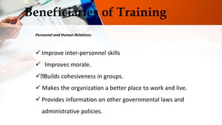 Beneficiaries of Training
Personnel and Human Relations:
 Improve inter-personnel skills
 Improves morale.
 Builds cohesiveness in groups.
 Makes the organization a better place to work and live.
 Provides information on other governmental laws and
administrative policies.
 