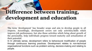 Difference between training,
development and education
The term ‘development’ has broader scope and aim to develop people in all
respects. Accordingly, development covers not only activities/skills which
improve job performance, but also those activities which bring about growth of
the personality, help individuals progress toward maturity and actualization of
their potential.
In In ultimate sense, development refers to behavioural modification of people
through continuous learning practices. Development relates to non-technical
organisational functions such as problem solving, decision-making and relating to
people.
 