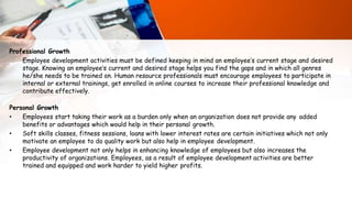 Professional Growth
Employee development activities must be defined keeping in mind an employee’s current stage and desired
stage. Knowing an employee’s current and desired stage helps you find the gaps and in which all genres
he/she needs to be trained on. Human resource professionals must encourage employees to participate in
internal or external trainings, get enrolled in online courses to increase their professional knowledge and
contribute effectively.
Personal Growth
• Employees start taking their work as a burden only when an organization does not provide any added
benefits or advantages which would help in their personal growth.
• Soft skills classes, fitness sessions, loans with lower interest rates are certain initiatives which not only
motivate an employee to do quality work but also help in employee development.
• Employee development not only helps in enhancing knowledge of employees but also increases the
productivity of organizations. Employees, as a result of employee development activities are better
trained and equipped and work harder to yield higher profits.
 