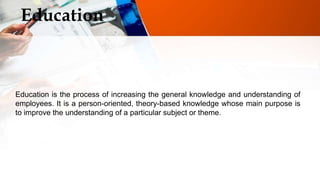 Education
Education is the process of increasing the general knowledge and understanding of
employees. It is a person-oriented, theory-based knowledge whose main purpose is
to improve the understanding of a particular subject or theme.
 