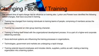 Changing Facets of Training
The present time of rapid change has its influence on training also. Lynton and Pareek have identified the following
salient changes, that have occurred in training.
 Training has changed from training individuals to training teams of people, comprising of members across the
hierarchies.
 Training has acquired an inter-group learning character.
 Training is finding itself linked with the organizational development process. It is a part of a higher-end corporate
relearning exercise.
 Socio-technical systems are influencing the training processes in organizations.
 Technologies, government and markets are undergoing a rapid change.
 Training extends beyond employees and includes clients, suppliers, publics as well, making a learning
organization into a learning system.
 