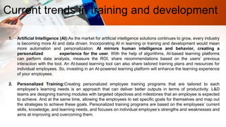 Current trends in training and development
1. Artificial Intelligence (AI):As the market for artificial intelligence solutions continues to grow, every industry
is becoming more AI and data driven. Incorporating AI in learning or training and development would mean
more automation and personalization. AI mirrors human intelligence and behavior, creating a
personalized experience for the user. With the help of algorithms, AI-based learning platforms
can perform data analysis, measure the ROI, share recommendations based on the users’ previous
interaction with the tool. An AI-based learning tool can also share tailored training plans and resources for
individual employees. So, investing in an AI-powered learning platform will enhance the learning experience
of your employees.
2. Personalized Training:Creating personalized employee training programs that are tailored to each
employee’s learning needs is an approach that can deliver better outputs in terms of productivity. L&D
teams are designing training modules with targeted objectives and milestones that an employee is expected
to achieve. And at the same time, allowing the employees to set specific goals for themselves and map out
the strategies to achieve these goals. Personalized training programs are based on the employees’ current
skills, knowledge, and learning needs, and focuses on individual employee’s strengths and weaknesses and
aims at improving and overcoming them.
 