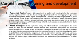 Current trends in training and development
5. Augmented Reality:Though a bit expensive, it is totally worth investing in for the immersive
learning experience that it provides. Incorporating augmented reality into training programs generates
much more engagement than a regular training session.AR displays a computer-generated 3D visual
on the learners’ mobile screen that is superimposed over a normal image or object. Augmented reality
is being used in many industries such as healthcare, automobile, architecture, sales, etc., to provide in-
depth training to employees. With this technology at hand, employees can be provided with an in-depth
understanding of a product.
6. Virtual Reality:The terms augmented reality and virtual reality are usually spelt in the same
breath. But there is a vast difference between the two. While augmented reality allows you to view an
enhanced version on a device screen, virtual reality completely immerses you in the learning process
by virtually changing your current environment. A number of industries have incorporated virtual reality
as part of their employee training programs, in order to improve their learning experience. Moreover,
it’s a safe space to try out various theories and see what works best. This practice of providing in-depth
learning has already caught up with most companies and is believed to gain more exposure in newer
avenues.
 