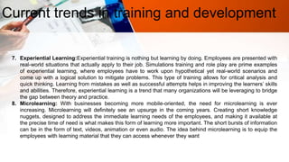Current trends in training and development
7. Experiential Learning:Experiential training is nothing but learning by doing. Employees are presented with
real-world situations that actually apply to their job. Simulations training and role play are prime examples
of experiential learning, where employees have to work upon hypothetical yet real-world scenarios and
come up with a logical solution to mitigate problems. This type of training allows for critical analysis and
quick thinking. Learning from mistakes as well as successful attempts helps in improving the learners’ skills
and abilities. Therefore, experiential learning is a trend that many organizations will be leveraging to bridge
the gap between theory and practice.
8. Microlearning: With businesses becoming more mobile-oriented, the need for microlearning is ever
increasing. Microlearning will definitely see an upsurge in the coming years. Creating short knowledge
nuggets, designed to address the immediate learning needs of the employees, and making it available at
the precise time of need is what makes this form of learning more important. The short bursts of information
can be in the form of text, videos, animation or even audio. The idea behind microlearning is to equip the
employees with learning material that they can access whenever they want
 
