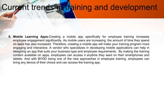 Current trends in training and development
9. Mobile Learning Apps:Creating a mobile app specifically for employee training increases
employee engagement significantly. As mobile users are increasing, the amount of time they spend
on apps has also increased. Therefore, creating a mobile app will make your training program more
engaging and interactive. A vendor who specializes in developing mobile applications can help in
designing an app that suits your business type and employee requirements. By making the training
content available on apps, employees can access it anytime they want on their smartphones and
tablets. And with BYOD being one of the new approaches in employee training, employees can
bring any device of their choice and can access the training app.
 